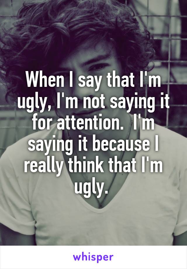 When I say that I'm ugly, I'm not saying it for attention.  I'm saying it because I really think that I'm ugly. 