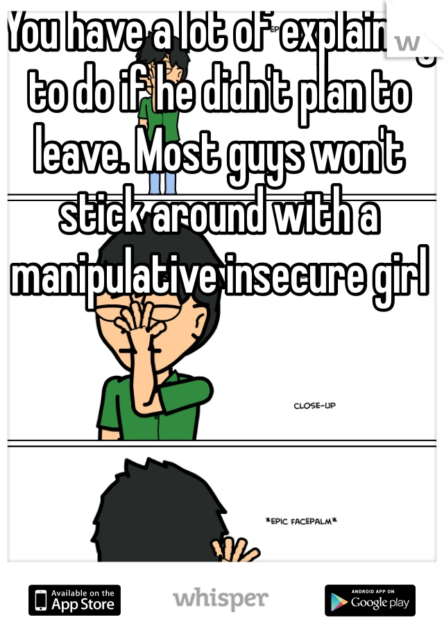 You have a lot of explaining to do if he didn't plan to leave. Most guys won't stick around with a manipulative insecure girl