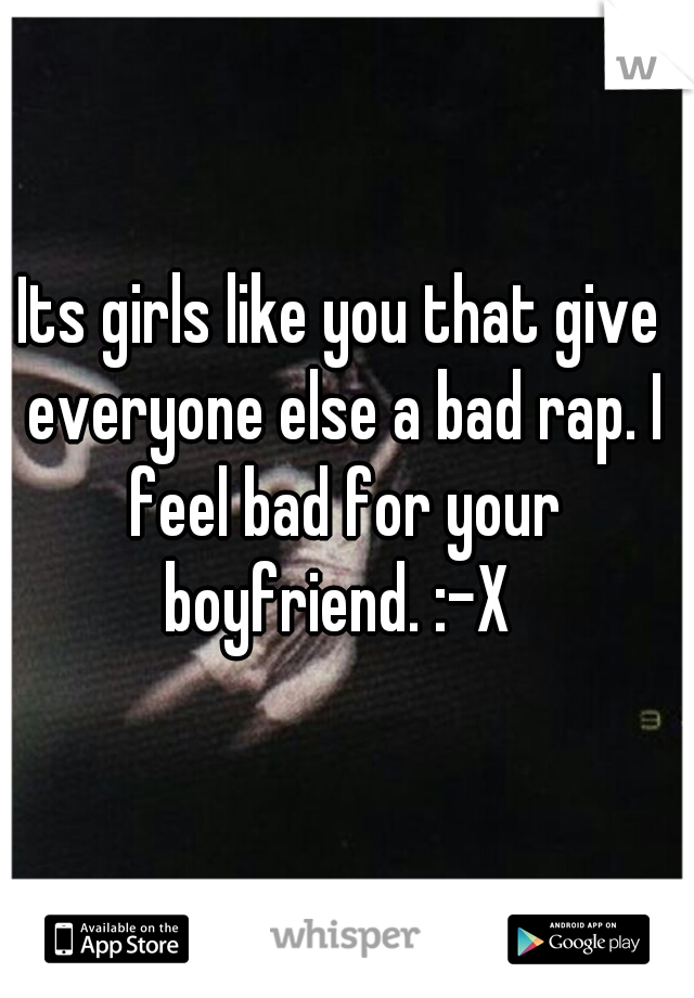 Its girls like you that give everyone else a bad rap. I feel bad for your boyfriend. :-X 