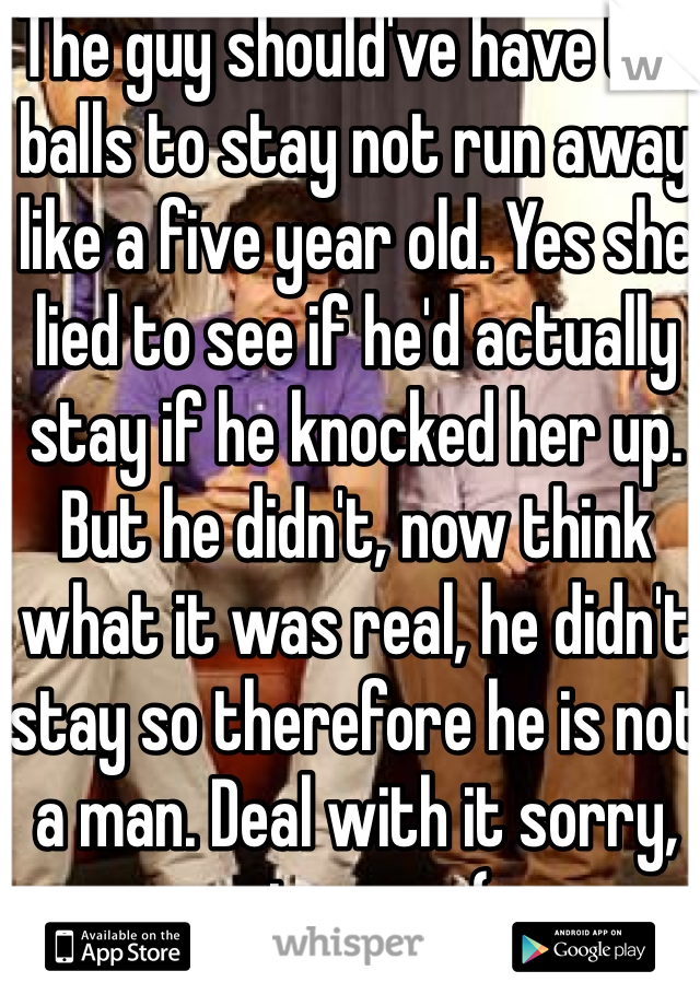 The guy should've have the balls to stay not run away like a five year old. Yes she lied to see if he'd actually stay if he knocked her up. But he didn't, now think what it was real, he didn't stay so therefore he is not a man. Deal with it sorry, not sorry (: 