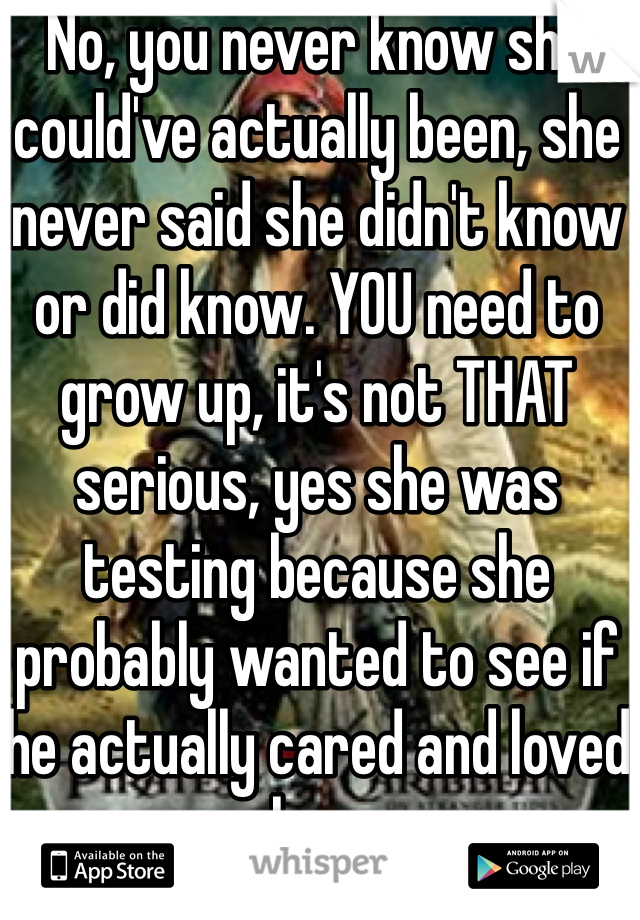 No, you never know she could've actually been, she never said she didn't know or did know. YOU need to grow up, it's not THAT serious, yes she was testing because she probably wanted to see if he actually cared and loved her.