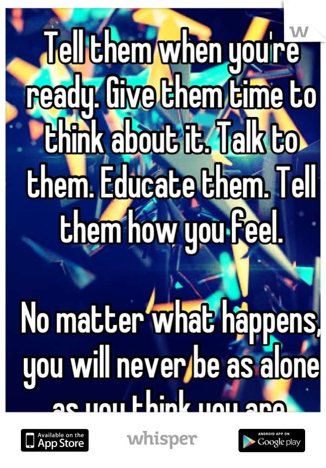 Tell them when you're ready. Give them time to think about it. Talk to them. Educate them. Tell them how you feel.

No matter what happens, you will never be as alone as you think you are.

