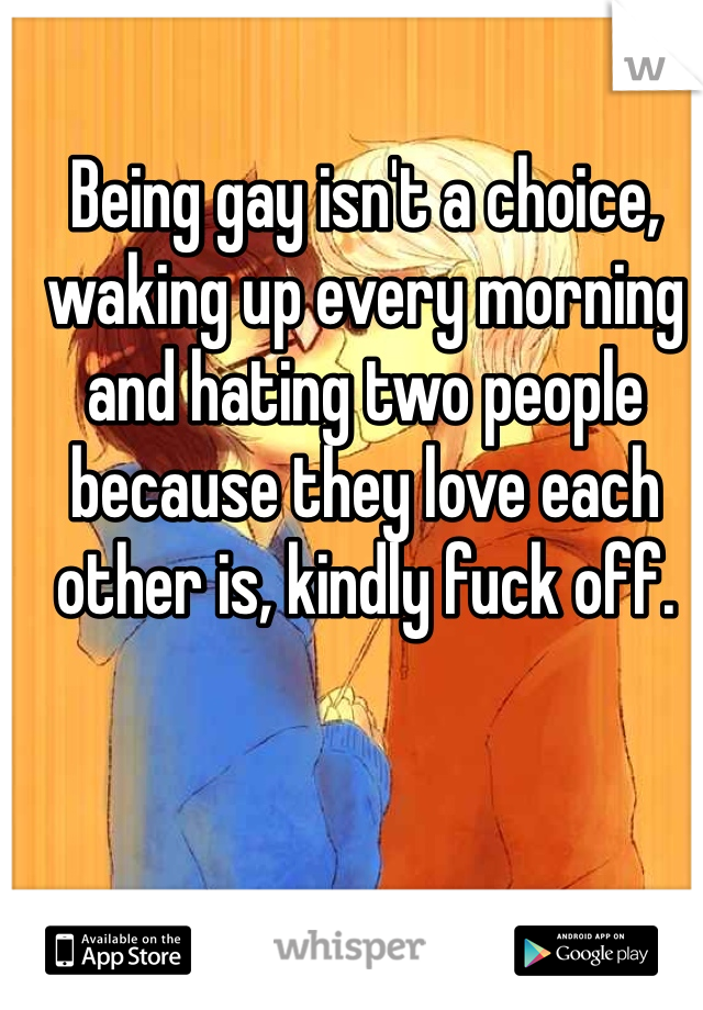 Being gay isn't a choice, waking up every morning and hating two people because they love each other is, kindly fuck off.