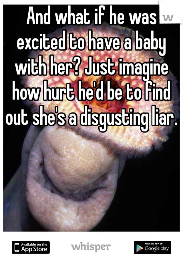 And what if he was excited to have a baby with her? Just imagine how hurt he'd be to find out she's a disgusting liar.