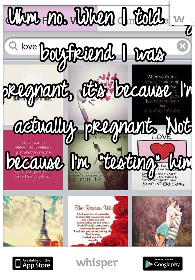 Uhm no. When I told my boyfriend I was pregnant, it's because I'm actually pregnant. Not because I'm "testing" him.