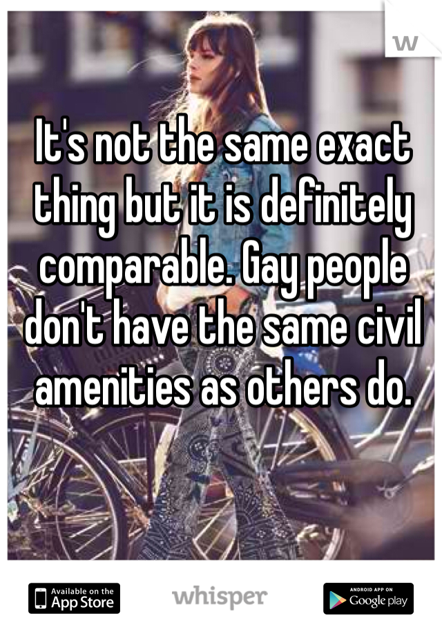 It's not the same exact thing but it is definitely comparable. Gay people don't have the same civil amenities as others do.