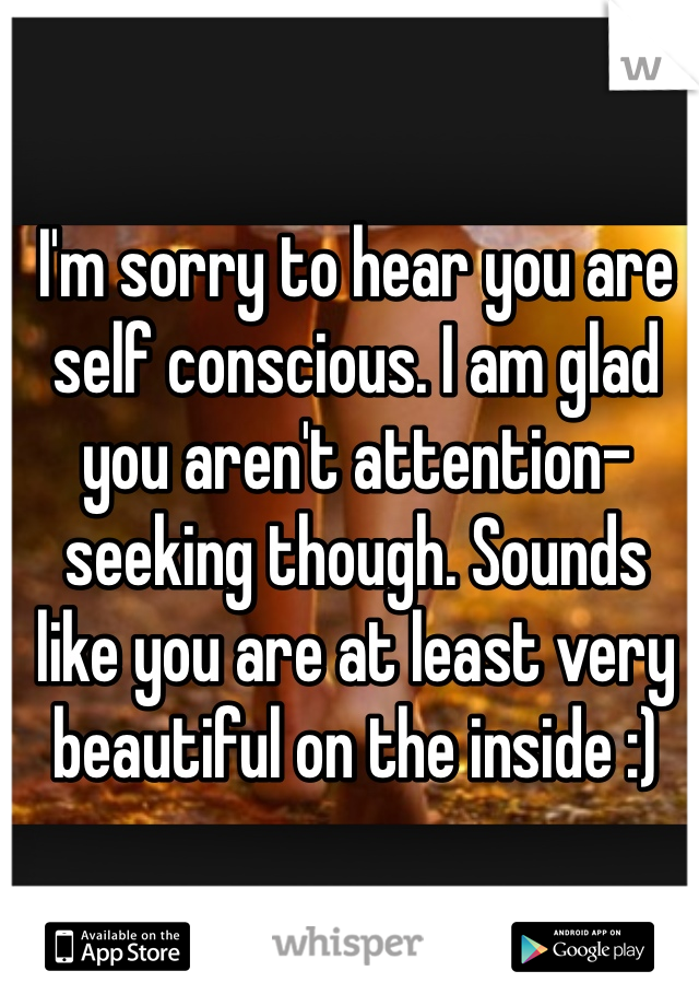 I'm sorry to hear you are self conscious. I am glad you aren't attention-seeking though. Sounds like you are at least very beautiful on the inside :) 