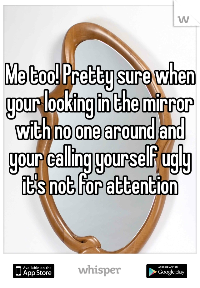 Me too! Pretty sure when your looking in the mirror with no one around and your calling yourself ugly it's not for attention 
