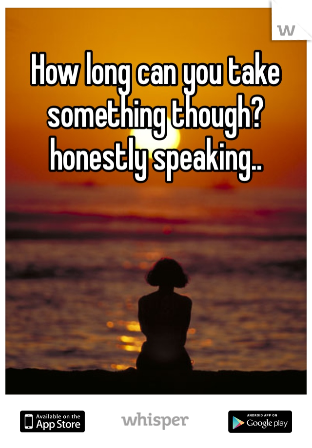 How long can you take something though? honestly speaking..