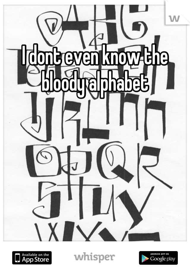 I dont even know the bloody alphabet