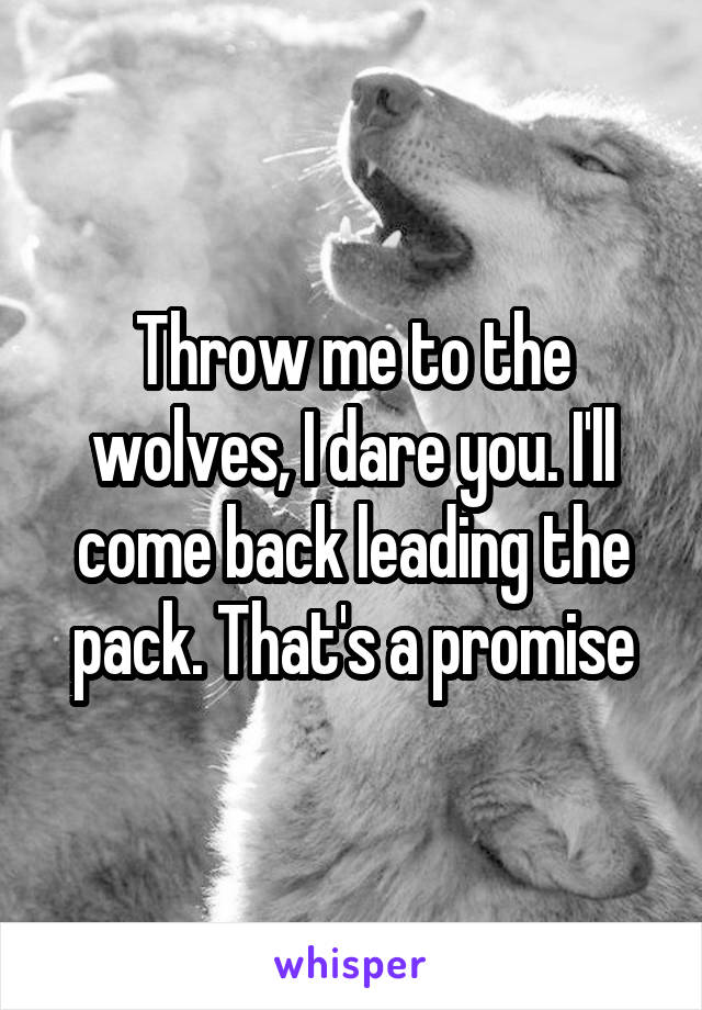 Throw me to the wolves, I dare you. I'll come back leading the pack. That's a promise