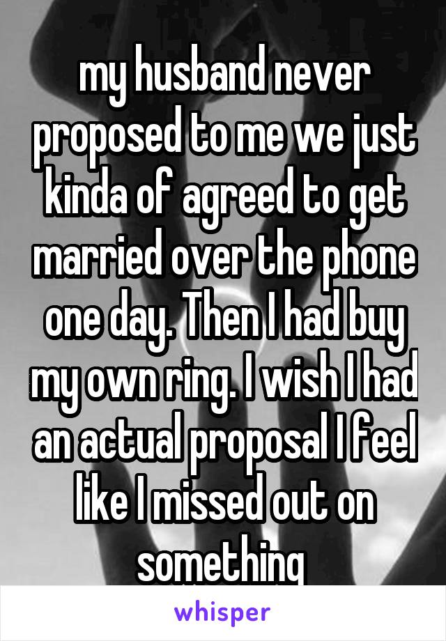 my husband never proposed to me we just kinda of agreed to get married over the phone one day. Then I had buy my own ring. I wish I had an actual proposal I feel like I missed out on something 