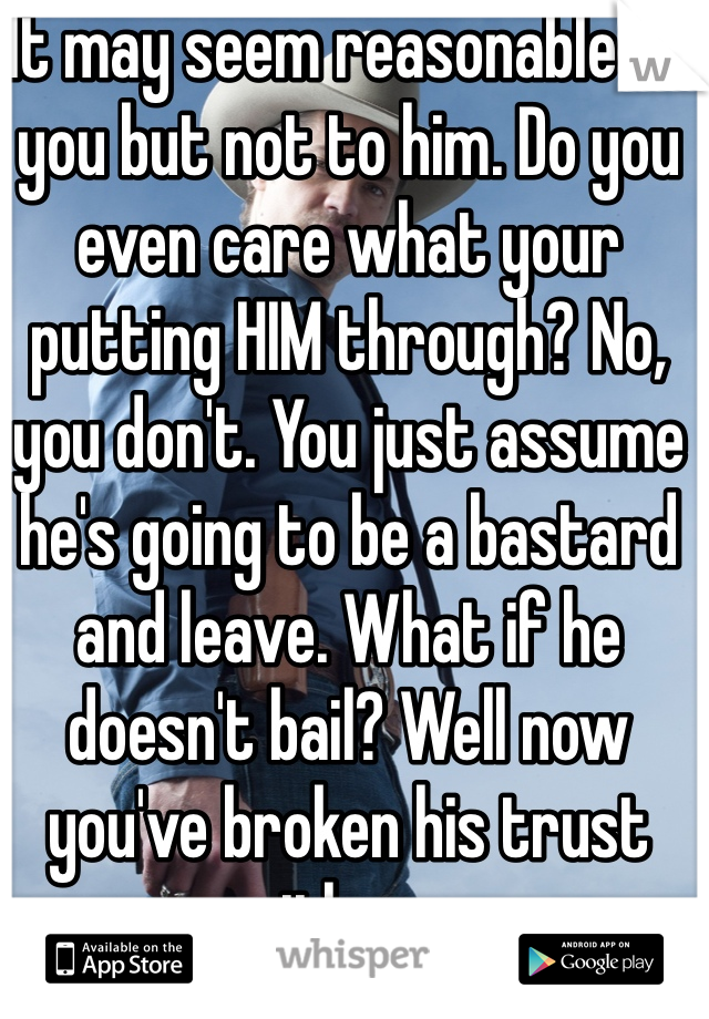 It may seem reasonable to you but not to him. Do you even care what your putting HIM through? No, you don't. You just assume he's going to be a bastard and leave. What if he doesn't bail? Well now you've broken his trust with you.