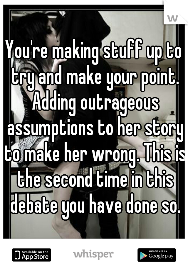 You're making stuff up to try and make your point. Adding outrageous assumptions to her story to make her wrong. This is the second time in this debate you have done so.