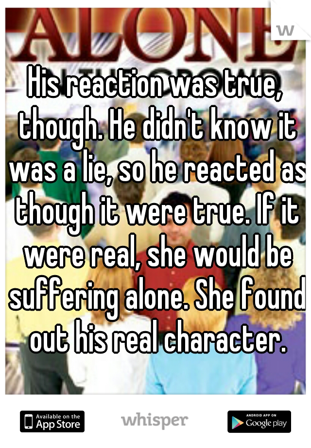 His reaction was true, though. He didn't know it was a lie, so he reacted as though it were true. If it were real, she would be suffering alone. She found out his real character.