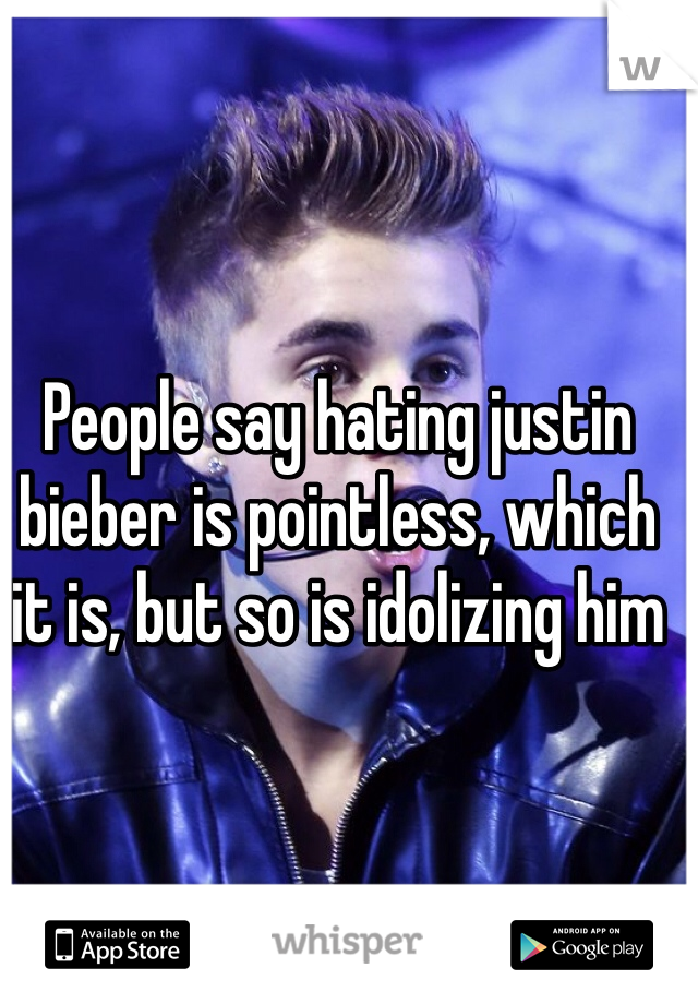 People say hating justin bieber is pointless, which it is, but so is idolizing him