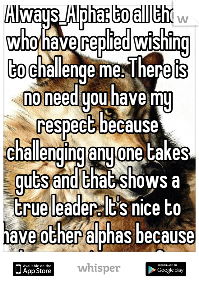  Always_Alpha: to all those who have replied wishing to challenge me. There is no need you have my respect because challenging any one takes guts and that shows a true leader. It's nice to have other alphas because there aren't many of us left 