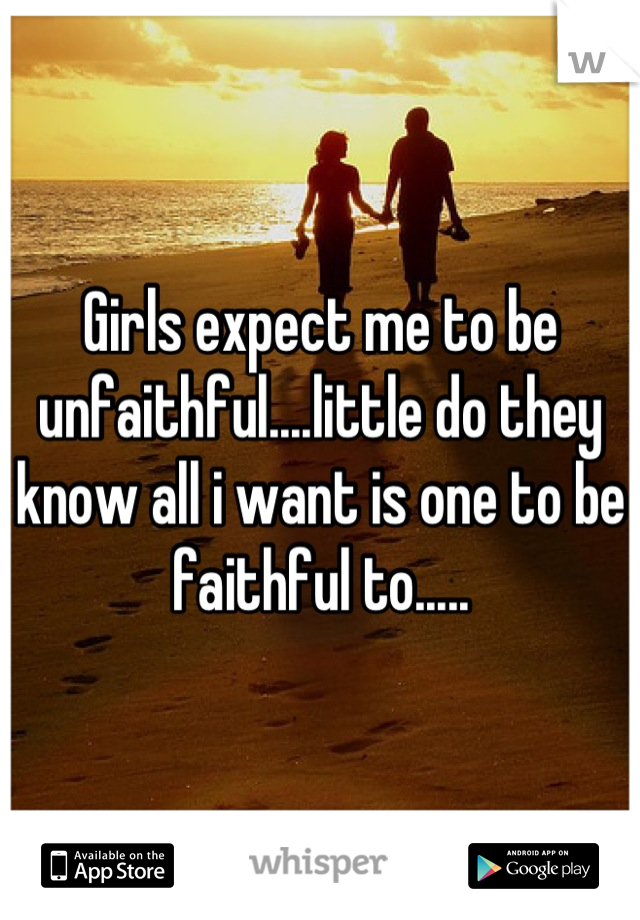 Girls expect me to be unfaithful....little do they know all i want is one to be faithful to.....