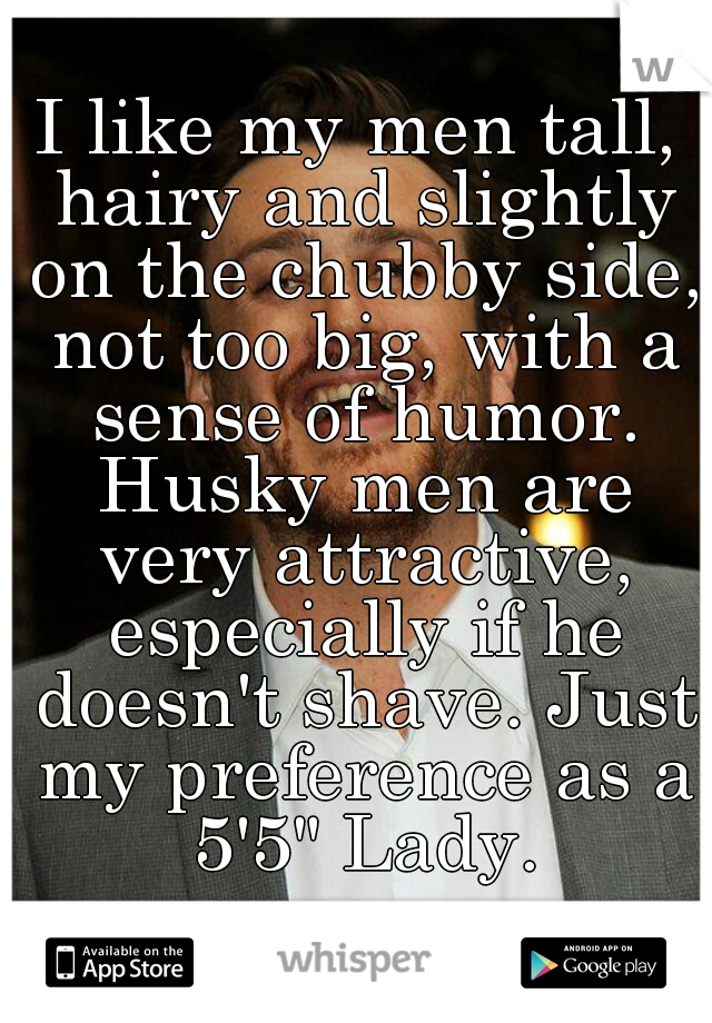 I like my men tall, hairy and slightly on the chubby side, not too big, with a sense of humor. Husky men are very attractive, especially if he doesn't shave. Just my preference as a 5'5" Lady.