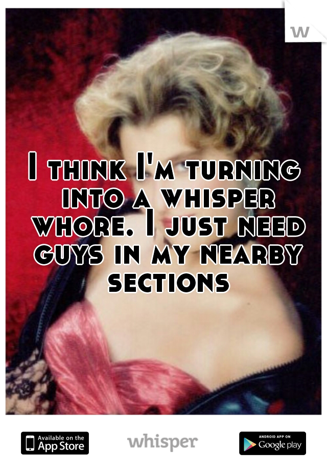 I think I'm turning into a whisper whore. I just need guys in my nearby sections