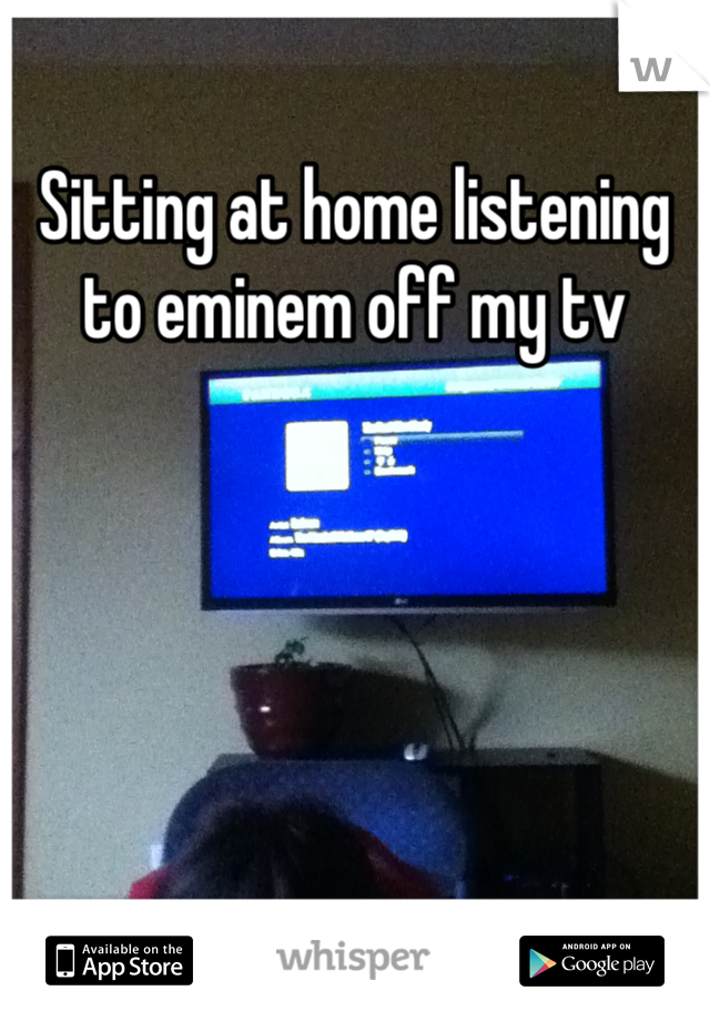 Sitting at home listening to eminem off my tv