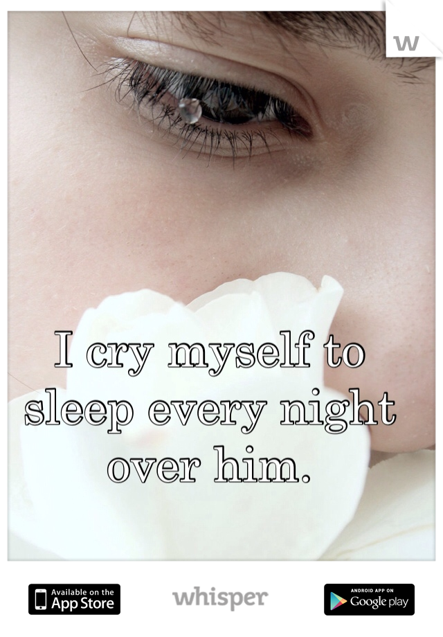 I cry myself to sleep every night over him. 