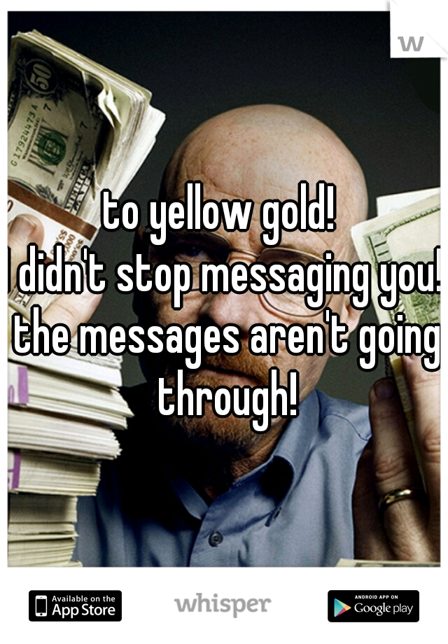 to yellow gold! 
I didn't stop messaging you! the messages aren't going through!