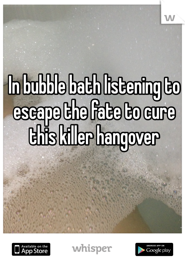 In bubble bath listening to escape the fate to cure this killer hangover