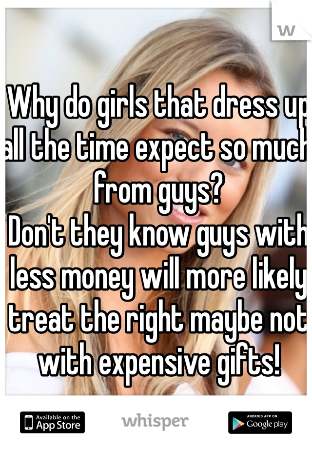 Why do girls that dress up all the time expect so much from guys?
Don't they know guys with less money will more likely treat the right maybe not with expensive gifts!
