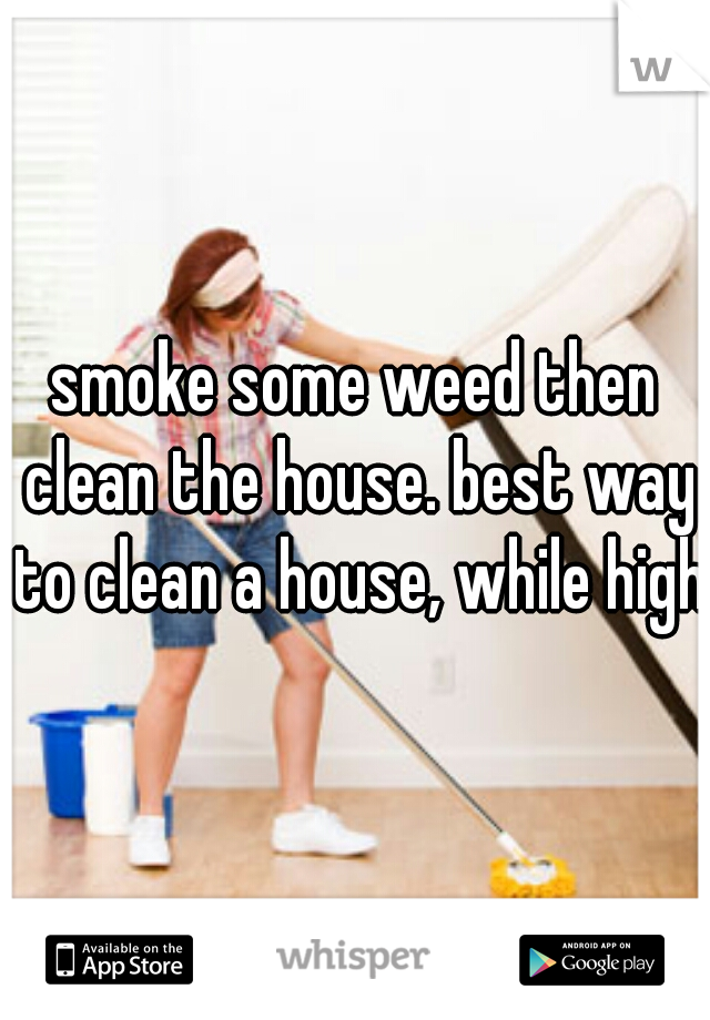 smoke some weed then clean the house. best way to clean a house, while high