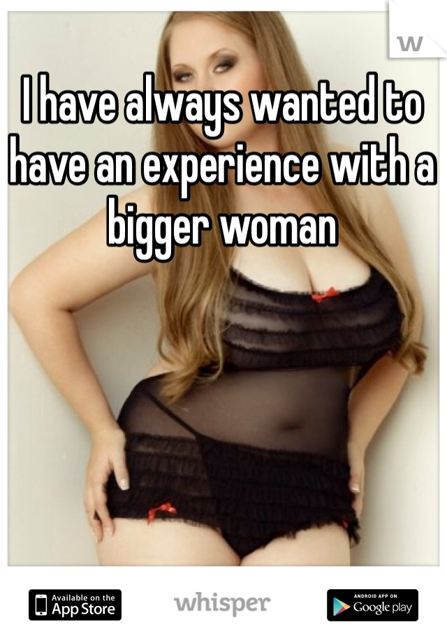 I have always wanted to have an experience with a bigger woman 