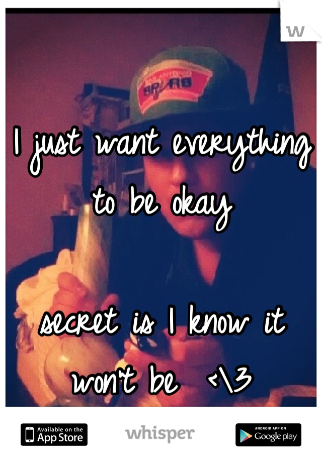 I just want everything to be okay 

secret is I know it won't be  <\3
