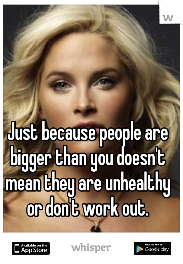 Just because people are bigger than you doesn't mean they are unhealthy or don't work out.