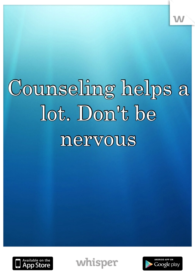 Counseling helps a lot. Don't be nervous