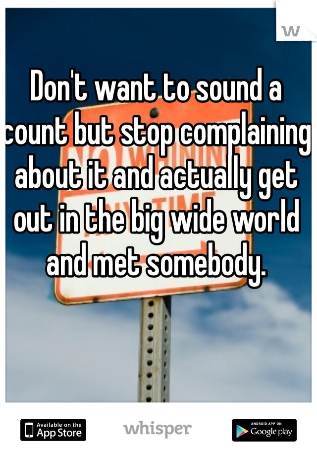 Don't want to sound a count but stop complaining about it and actually get out in the big wide world and met somebody. 