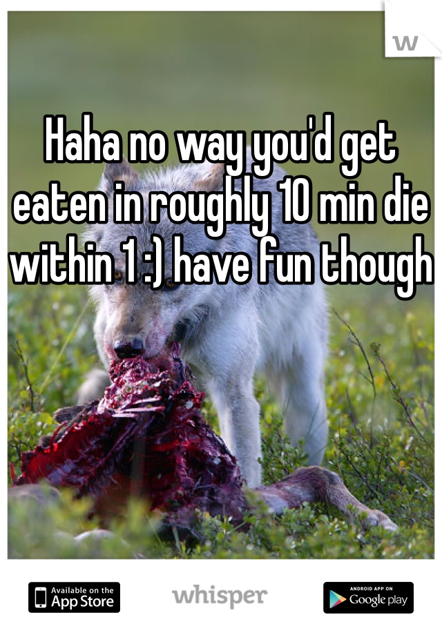Haha no way you'd get eaten in roughly 10 min die within 1 :) have fun though
