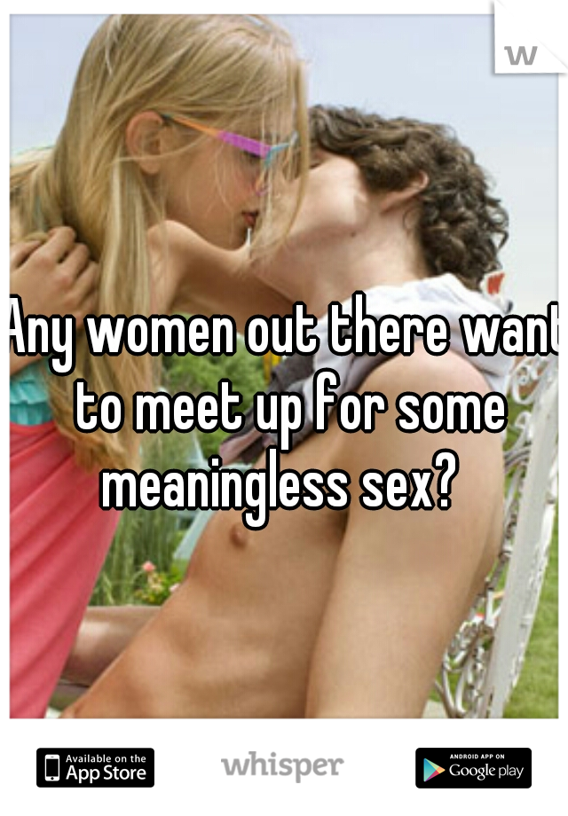 Any women out there want to meet up for some meaningless sex?  
