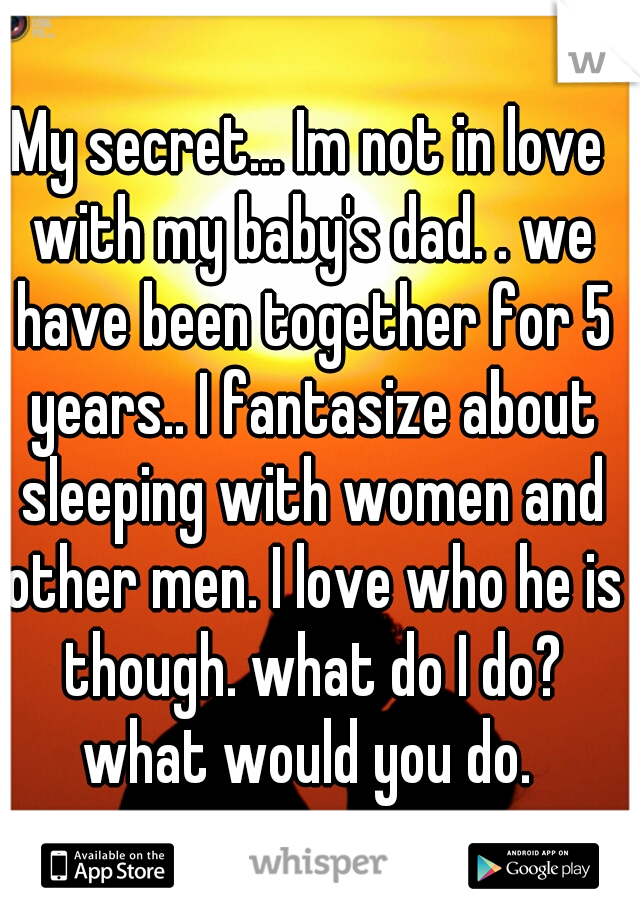 My secret... Im not in love with my baby's dad. . we have been together for 5 years.. I fantasize about sleeping with women and other men. I love who he is though. what do I do? what would you do. 
