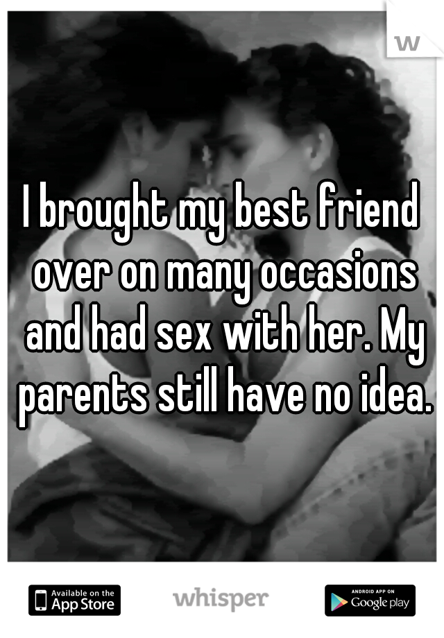 I brought my best friend over on many occasions and had sex with her. My parents still have no idea.