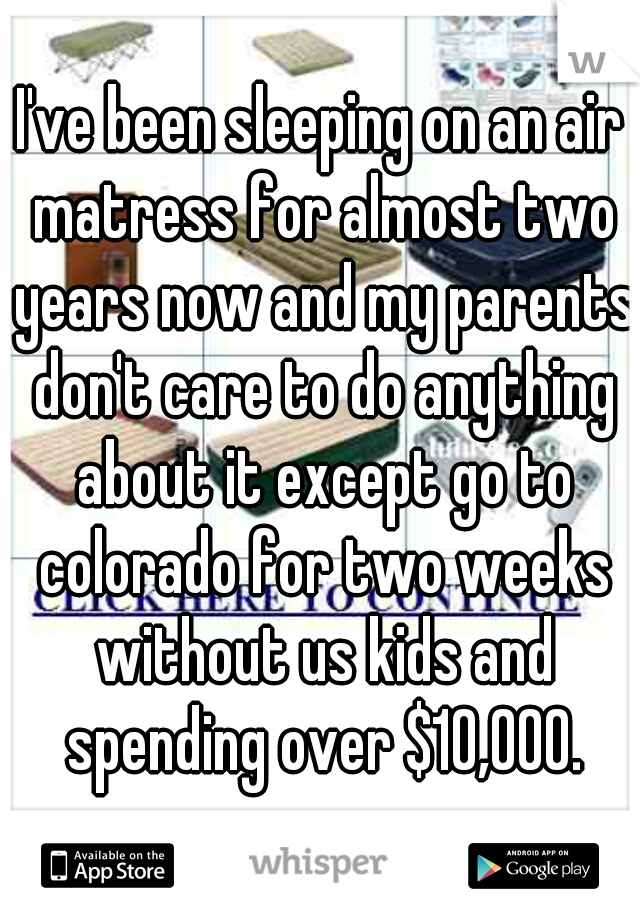 I've been sleeping on an air matress for almost two years now and my parents don't care to do anything about it except go to colorado for two weeks without us kids and spending over $10,000.