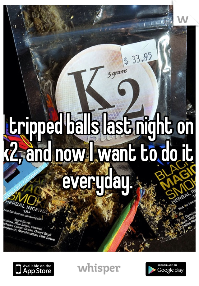 I tripped balls last night on k2, and now I want to do it everyday. 