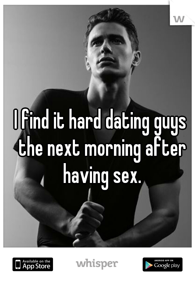 I find it hard dating guys the next morning after having sex.