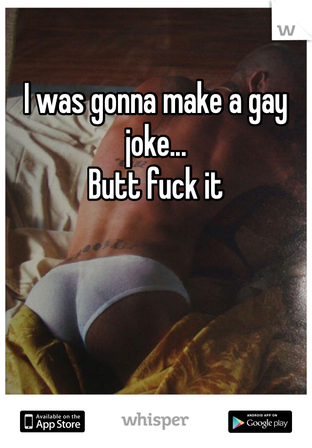 I was gonna make a gay joke...
Butt fuck it