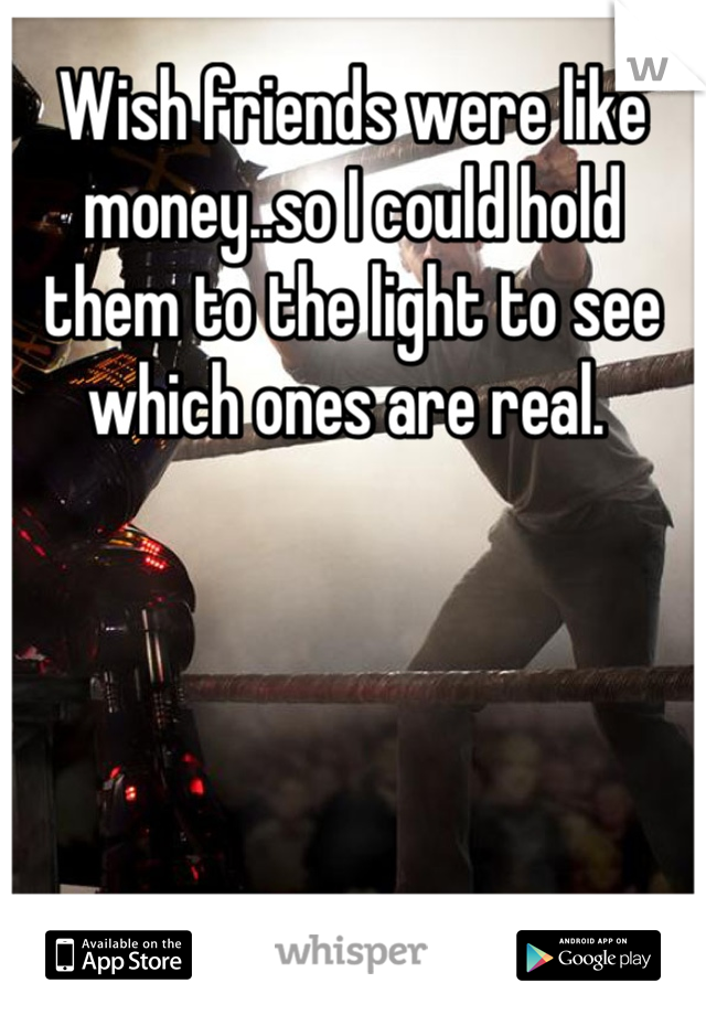 Wish friends were like money..so I could hold them to the light to see which ones are real. 