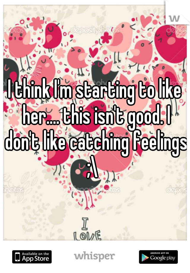 I think I'm starting to like her.... this isn't good. I don't like catching feelings ;\  