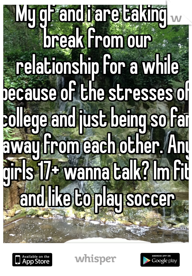 My gf and i are taking a break from our relationship for a while because of the stresses of college and just being so far away from each other. Any girls 17+ wanna talk? Im fit and like to play soccer