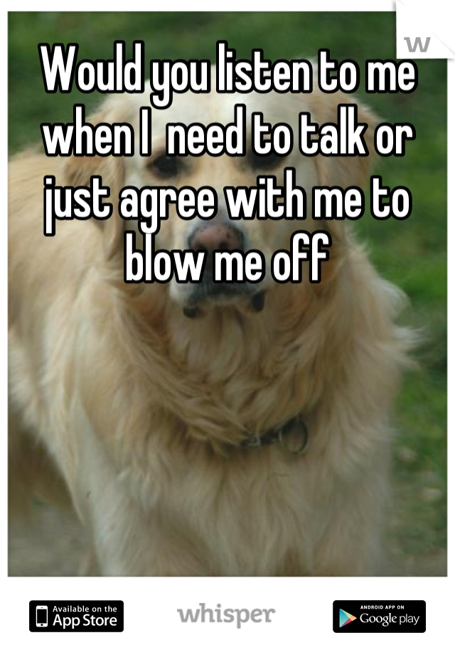 Would you listen to me when I  need to talk or just agree with me to blow me off