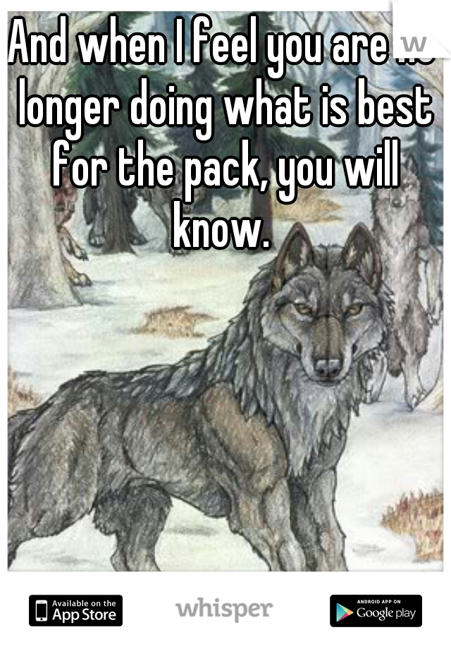 And when I feel you are no longer doing what is best for the pack, you will know. 