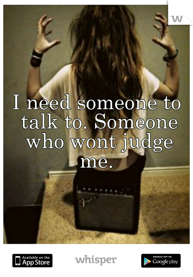 I need someone to talk to. Someone who wont judge me. 