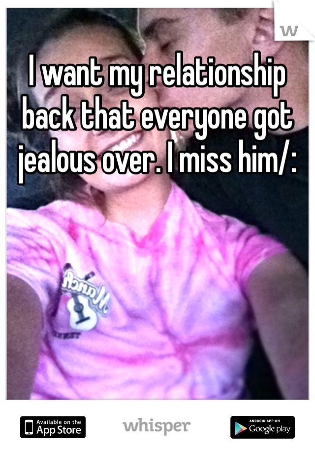 I want my relationship back that everyone got jealous over. I miss him/: